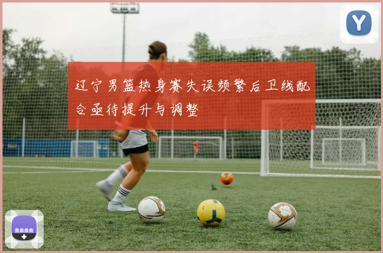 辽宁男篮热身赛失误频繁后卫线配合亟待提升与调整