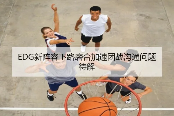 EDG新阵容下路磨合加速团战沟通问题待解