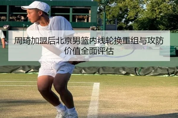 周琦加盟后北京男篮内线轮换重组与攻防价值全面评估